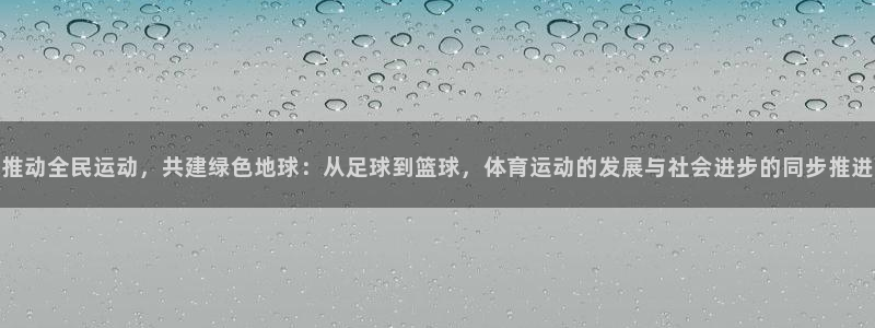 尊龙官方正版app代理：推动全民运动，共建绿色地球：从足球到
