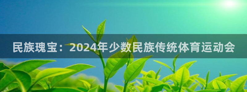 尊龙官网下载招商电话号码是多少号：民族瑰宝：2024年少数民